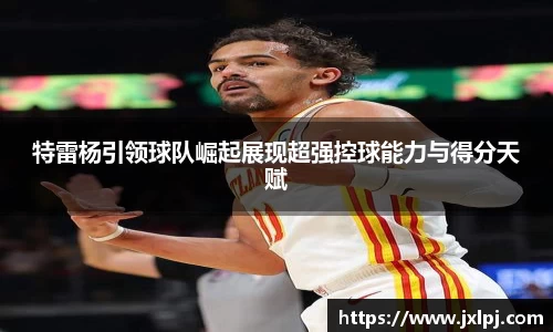 特雷杨引领球队崛起展现超强控球能力与得分天赋